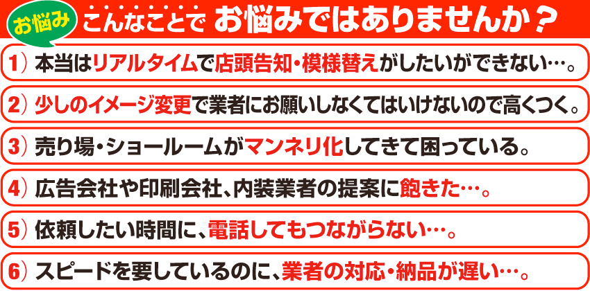 こんなことでお悩みではありませんか?リアルタイムで店頭告知・模様替えをしたい、少しのイメージ変更で価格が高くつく、売り場のマンネリ化、業者の提案に飽きた、業者の対応があまり良くない